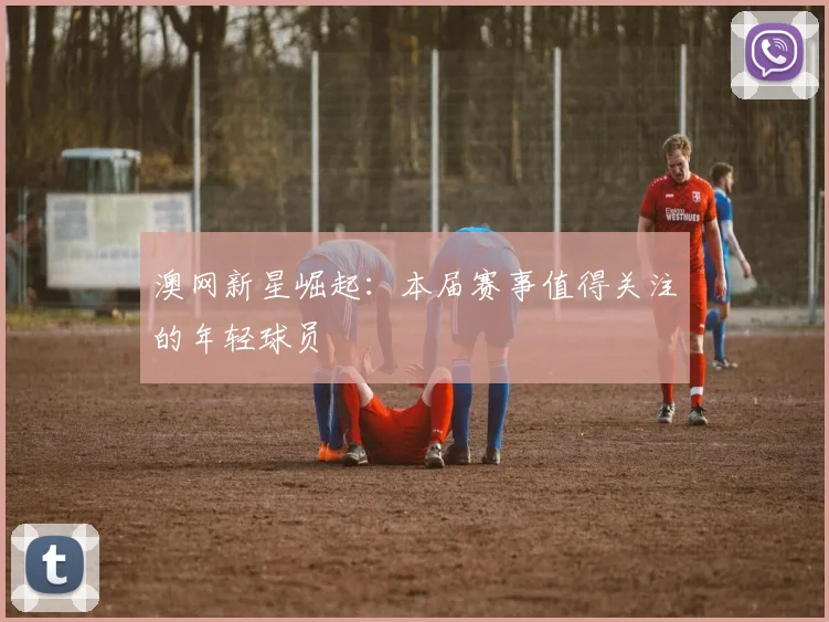 澳网新星崛起：本届赛事值得关注的年轻球员