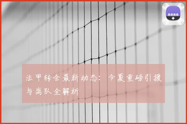 法甲转会最新动态:今夏重磅引援与离队全解析