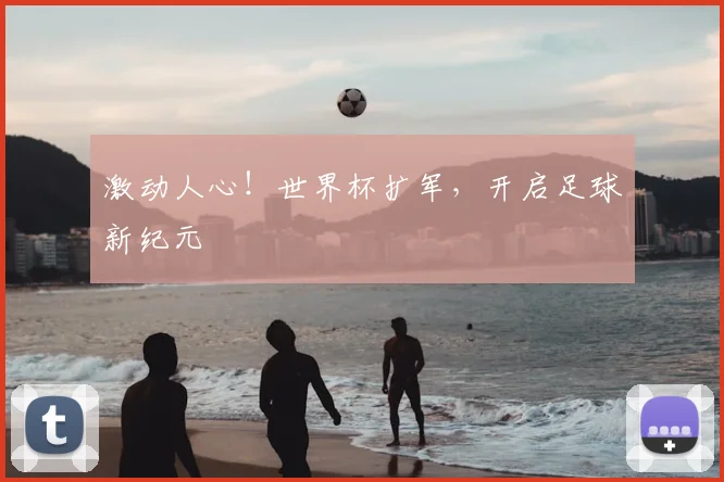 激动人心！世界杯扩军，开启足球新纪元