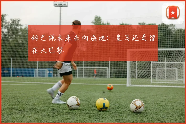 姆巴佩未来去向成谜：皇马还是留在大巴黎