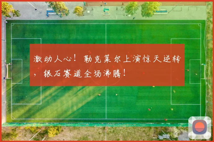 激动人心！勒克莱尔上演惊天逆转，银石赛道全场沸腾！