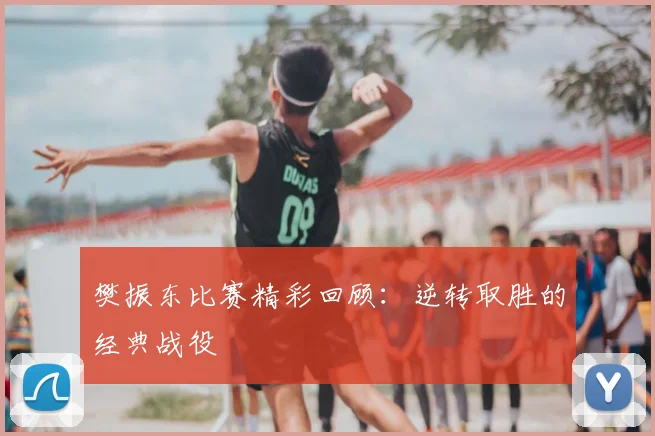 樊振东比赛精彩回顾：逆转取胜的经典战役