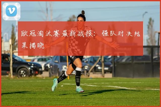 欧冠淘汰赛最新战报：强队对决结果揭晓