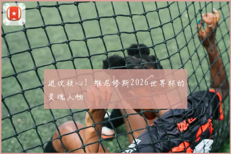 进攻核心！维尼修斯2026世界杯的灵魂人物