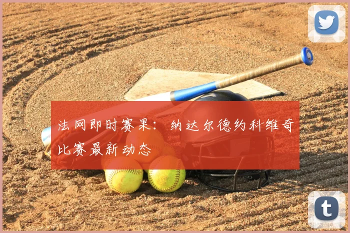 法网即时赛果：纳达尔德约科维奇比赛最新动态