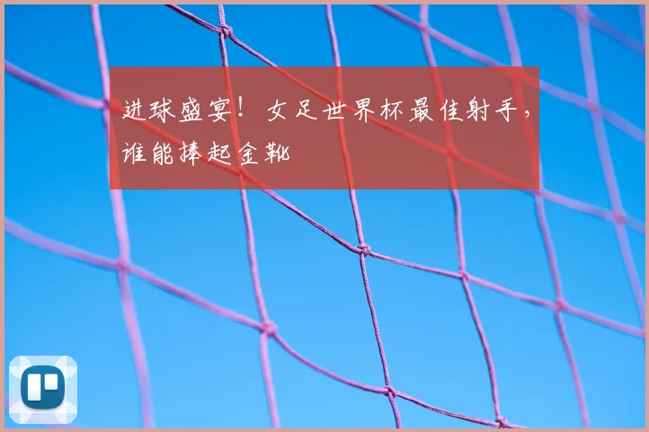 进球盛宴！女足世界杯最佳射手，谁能捧起金靴