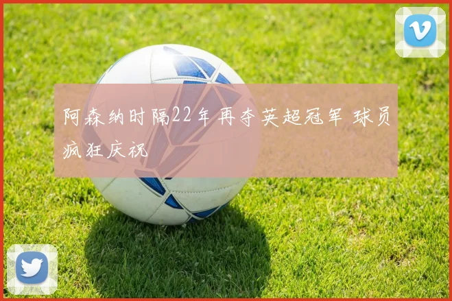 阿森纳时隔22年再夺英超冠军 球员疯狂庆祝