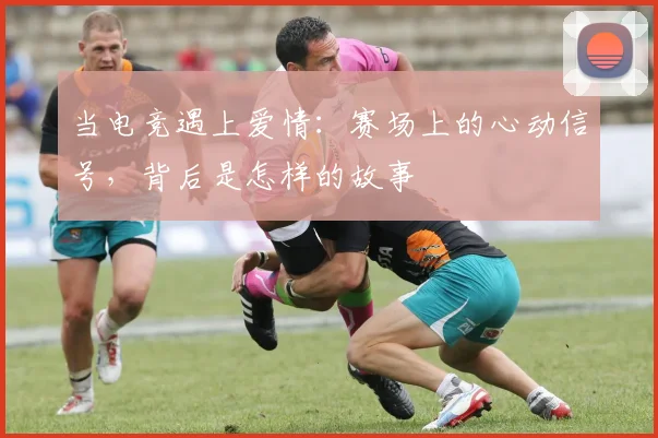 当电竞遇上爱情：赛场上的心动信号，背后是怎样的故事