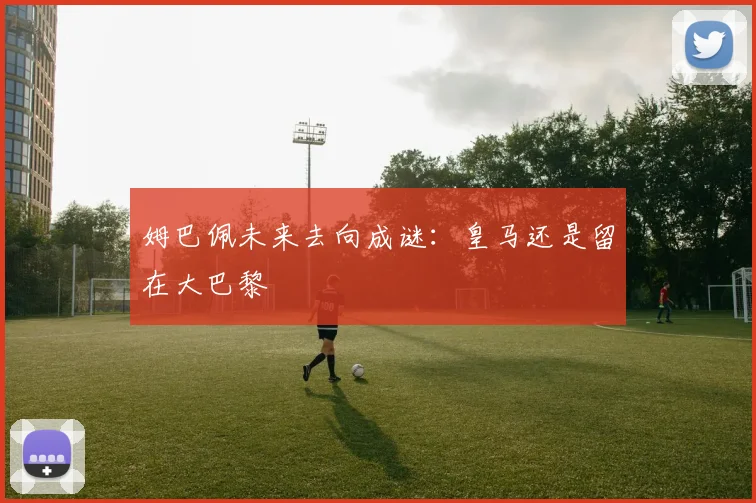 姆巴佩未来去向成谜：皇马还是留在大巴黎