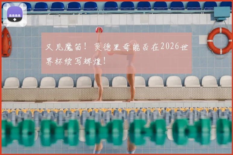 又见魔笛！莫德里奇能否在2026世界杯续写辉煌！