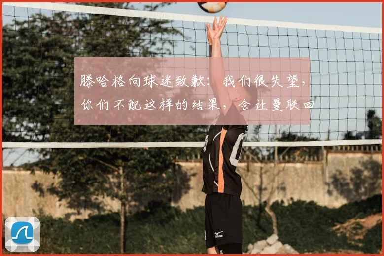 滕哈格向球迷致歉：我们很失望，你们不配这样的结果，会让曼联回到应有的位置