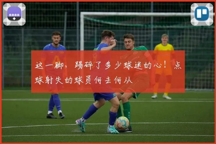 这一脚，踢碎了多少球迷的心！点球射失的球员何去何从