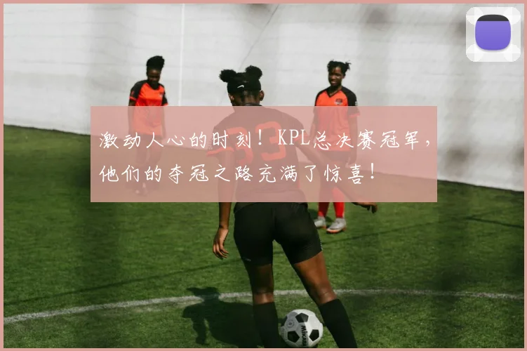激动人心的时刻！KPL总决赛冠军，他们的夺冠之路充满了惊喜！