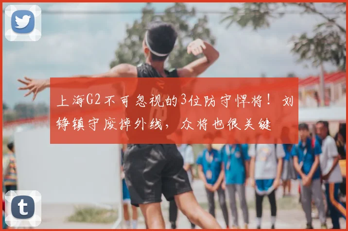 上海G2不可忽视的3位防守悍将!刘铮镇守废掉外线,众将也很关键