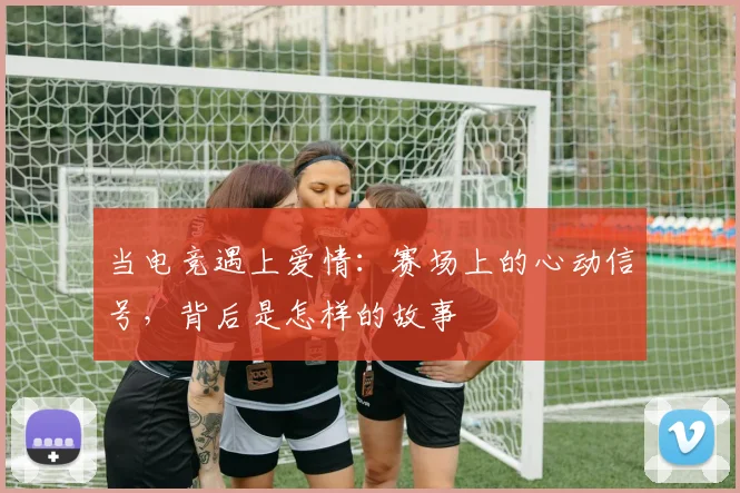 当电竞遇上爱情：赛场上的心动信号，背后是怎样的故事