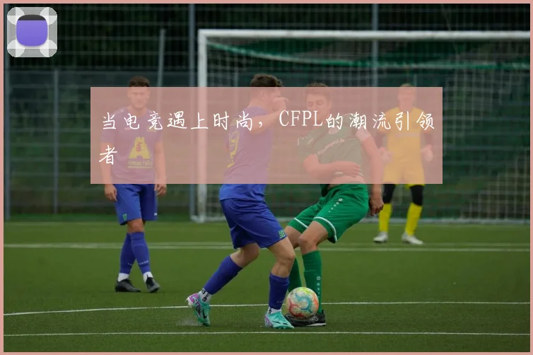 当电竞遇上时尚，CFPL的潮流引领者