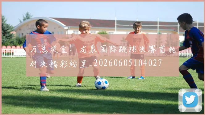 万总奖金!龙泉国际跳棋决赛首轮对决精彩纷呈_20260605104027