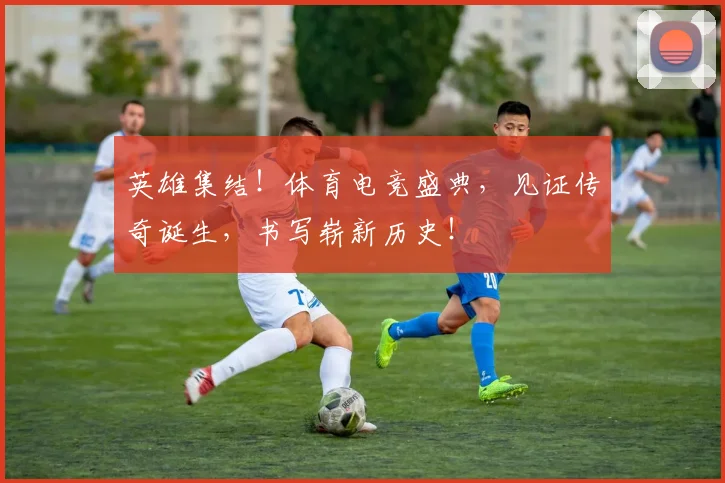 英雄集结！体育电竞盛典，见证传奇诞生，书写崭新历史！