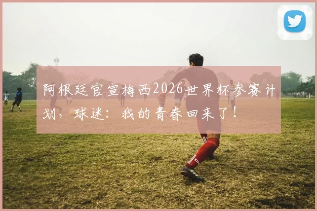 阿根廷官宣梅西2026世界杯参赛计划，球迷：我的青春回来了！