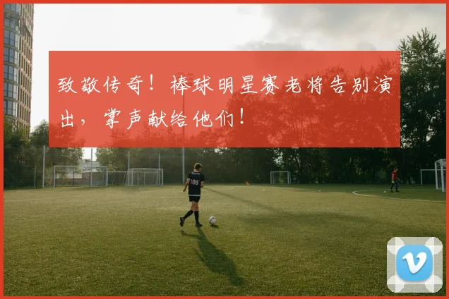 致敬传奇！棒球明星赛老将告别演出，掌声献给他们！