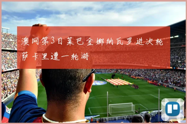 澳网第3日莱巴金娜纳瓦罗进次轮 萨卡里遭一轮游