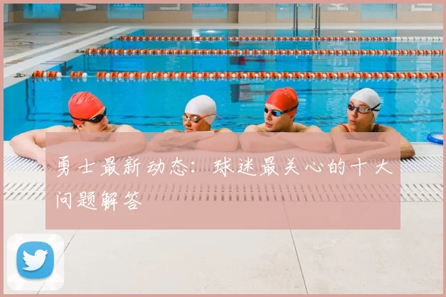 勇士最新动态：球迷最关心的十大问题解答