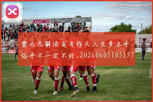 曹大元解读高考作文人生多本手,俗手不一定不好_20260605105157