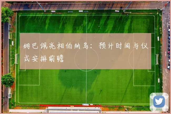 姆巴佩亮相伯纳乌：预计时间与仪式安排前瞻