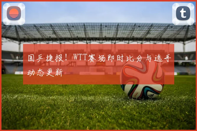 国乒捷报!WTT赛场即时比分与选手动态更新